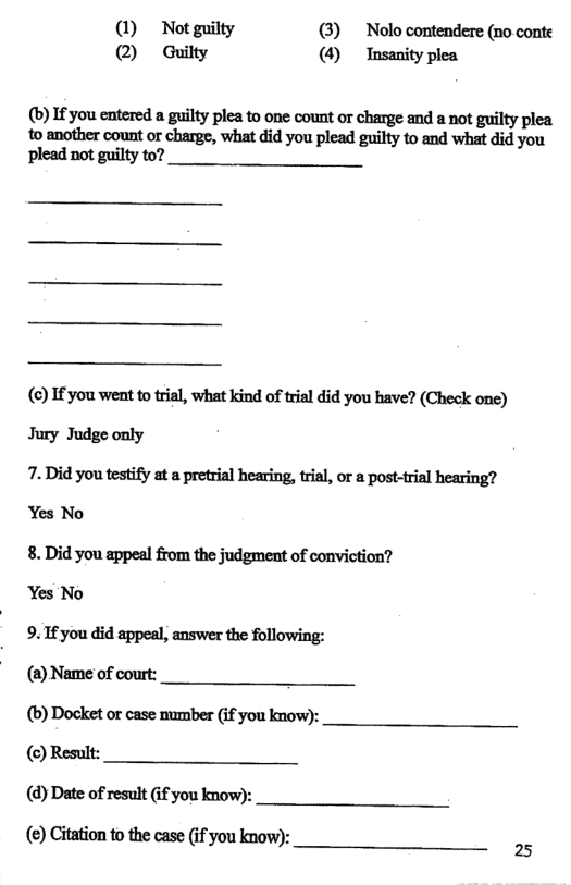 (1) Not guilty () Nolo contendere (no conte @ Guilty (4) Insanity plea (b) If you entered a guilty plea to one count or charge and a not guilty plea to another count or charge, what did you plead guilty to and what did you plead not guilty to? () If you went to trial, what kind of trial did you have? (Check one) Jury Judge only 7. Did you testify at a pretrial hearing, tial, or a post-trial hearing? Yes No 8. Did you appeal from the judgment of conviction? Yes No 9. If you did appeal, answer the following: (2) Name of court: (b) Docket or case number (if you know): () Result: (@) Date of result (f you know): (e) Citation to the case (if you know):
